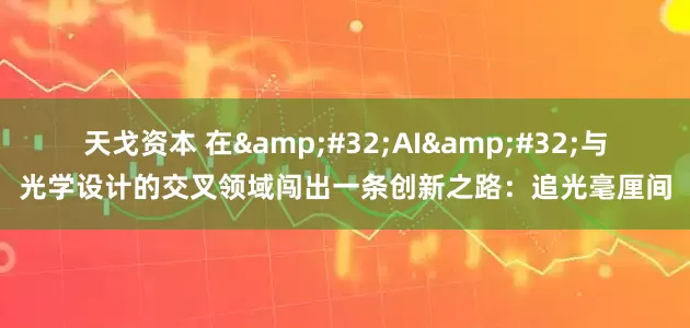 天戈资本 在 AI 与光学设计的交叉领域闯出一条创新之路：追光毫厘间