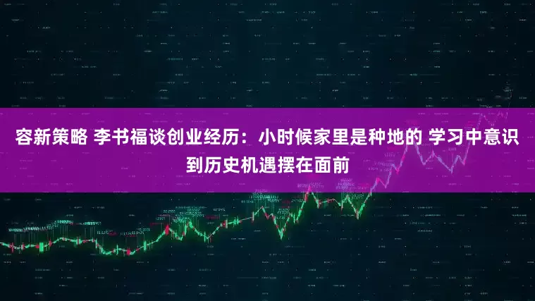 容新策略 李书福谈创业经历：小时候家里是种地的 学习中意识到历史机遇摆在面前