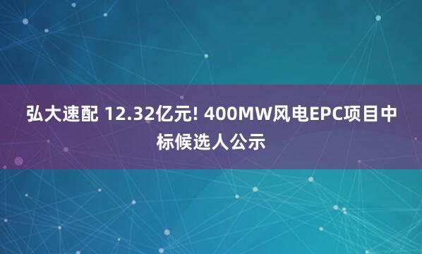 弘大速配 12.32亿元! 400MW风电EPC项目中标候选人公示