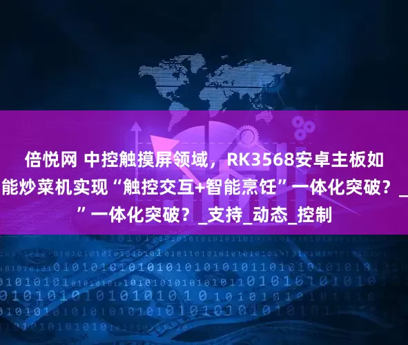 倍悦网 中控触摸屏领域，RK3568安卓主板如何赋能全自动智能炒菜机实现“触控交互+智能烹饪”一体化突破？_支持_动态_控制