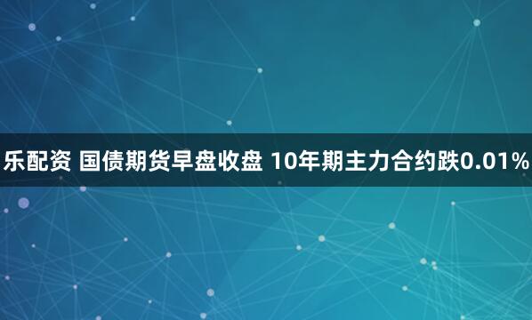 乐配资 国债期货早盘收盘 10年期主力合约跌0.01%