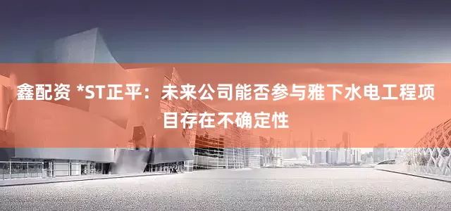 鑫配资 *ST正平：未来公司能否参与雅下水电工程项目存在不确定性