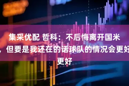 集采优配 哲科：不后悔离开国米，但要是我还在的话球队的情况会更好
