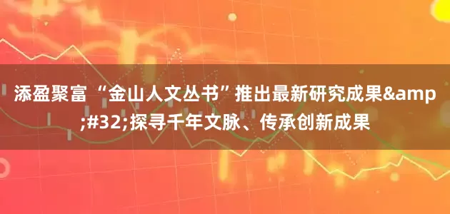 添盈聚富 “金山人文丛书”推出最新研究成果&#32;探寻千年文脉、传承创新成果