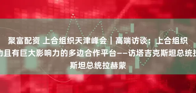 聚富配资 上合组织天津峰会｜高端访谈：上合组织是成功且有巨大影响力的多边合作平台——访塔吉克斯坦总统拉赫蒙