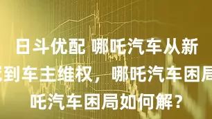 日斗优配 哪吒汽车从新势力销冠到车主维权，哪吒汽车困局如何解？