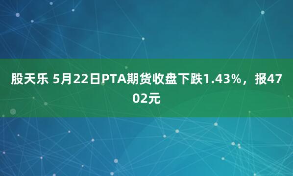 股天乐 5月22日PTA期货收盘下跌1.43%，报4702元