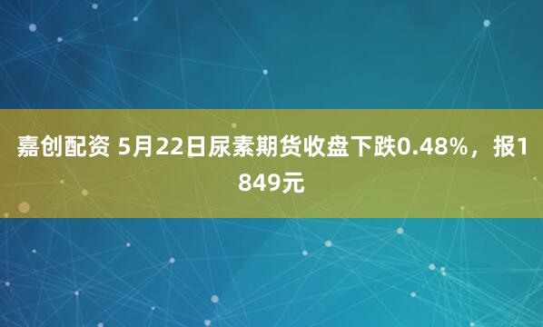 嘉创配资 5月22日尿素期货收盘下跌0.48%，报1849元