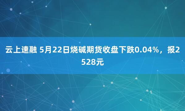 云上速融 5月22日烧碱期货收盘下跌0.04%，报2528元