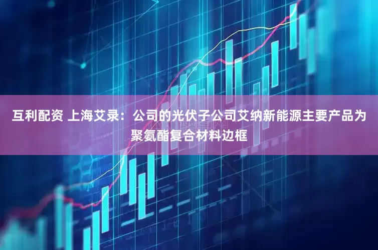 互利配资 上海艾录：公司的光伏子公司艾纳新能源主要产品为聚氨酯复合材料边框