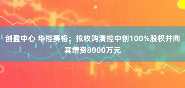创盈中心 华控赛格：拟收购清控中创100%股权并向其增资8000万元