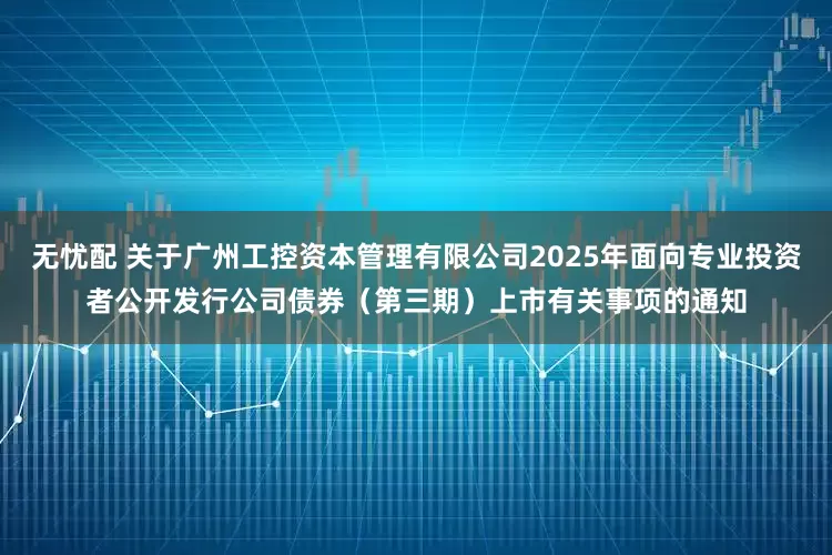 无忧配 关于广州工控资本管理有限公司2025年面向专业投资者公开发行公司债券（第三期）上市有关事项的通知