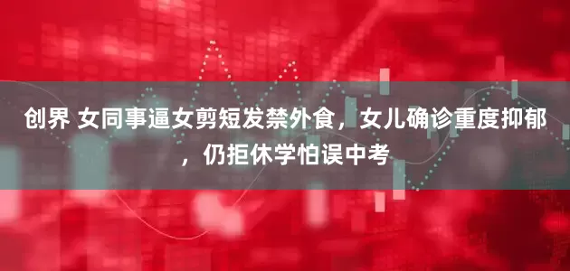创界 女同事逼女剪短发禁外食，女儿确诊重度抑郁，仍拒休学怕误中考