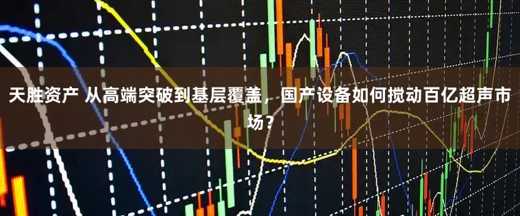 天胜资产 从高端突破到基层覆盖，国产设备如何搅动百亿超声市场？